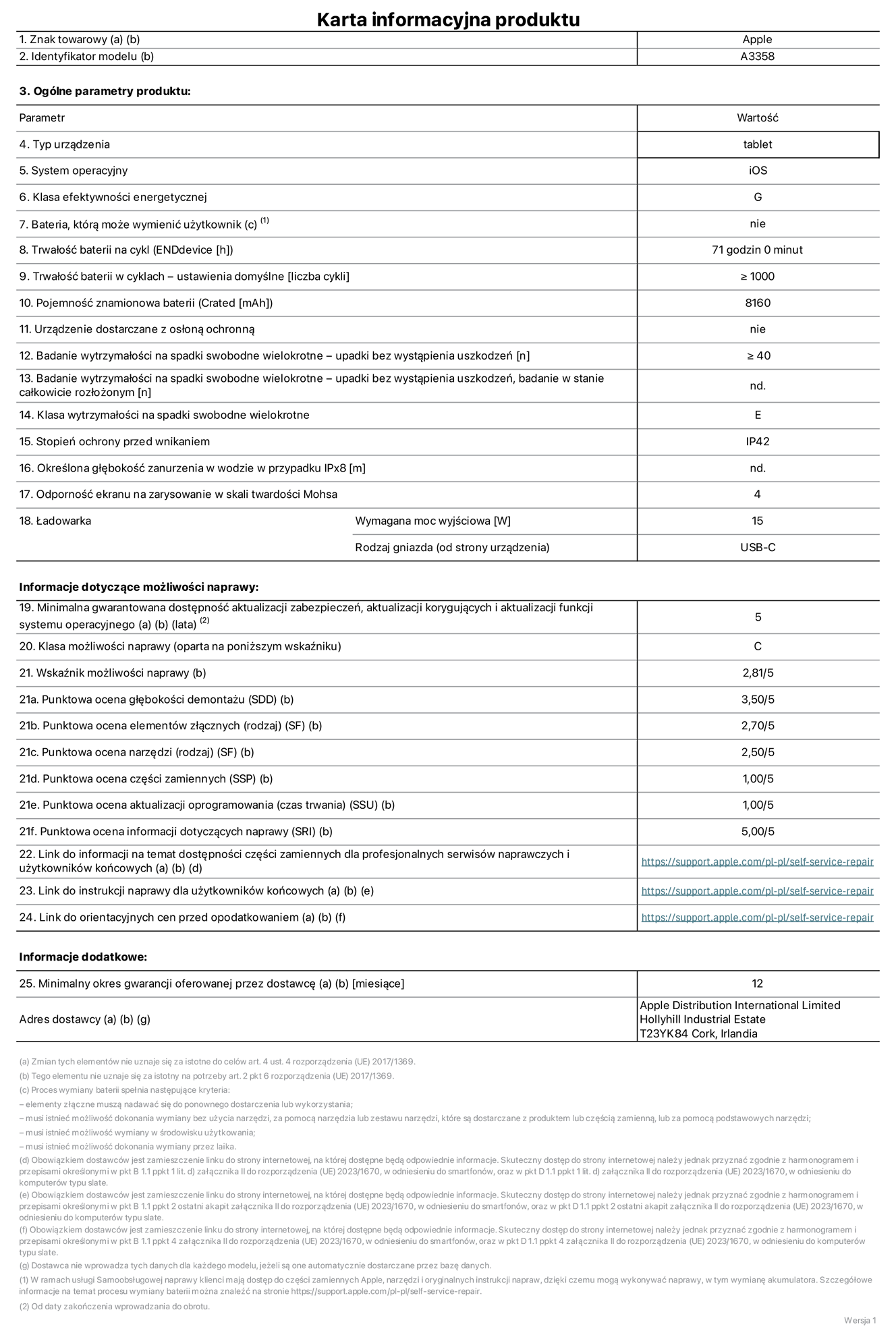 Karta informacyjna produktu dla iPada Pro 11 cali (M5) (Wi‑Fi + Cellular), model A3358. Dostawca: Apple Distribution International Limited, Hollyhill Industrial Estate. Cork, Irlandia T23 YK84. Rodzaj urządzenia: tablet. System operacyjny: iOS. Klasa efektywności energetycznej: G. Możliwość wymiany baterii przez użytkownika: nie. Trwałość baterii na cykl: 71 godzin. Trwałość baterii w cyklach (liczba cykli ładowania przy domyślnych ustawieniach): większa lub równa 1000. Znamionowa pojemność baterii: 8160 miliamperogodzin. Dostarczany z nakładką ochronną: nie. Wytrzymałość na spadki swobodne wielokrotne (liczba upadków bez awarii): większa lub równa 40. Wytrzymałość na spadki swobodne wielokrotne (liczba upadków bez awarii przy całkowitym rozłożeniu urządzenia): nie dotyczy. Klasa wytrzymałości na wielokrotne upadki: E. Stopień ochrony przed wnikaniem: IP42. Określona głębokość zanurzenia w wodzie w przypadku IPx8: nie dotyczy. Odporność ekranu na zarysowania (skala twardości Mohsa):  4. Minimalna moc wyjściowa ładowarki: 15 W. Typ złącza ładowarki (przy urządzeniu): USB‑C. Minimalny gwarantowany okres dostępności aktualizacji zabezpieczeń systemu operacyjnego, poprawek i nowych funkcji: 5 lat. Klasa możliwości naprawy: C. Wskaźnik możliwości naprawy: 2,81/5. Ocena głębokości demontażu (SDD):  3,50/5. Ocena elementów złącznych: 2,70/5. Ocena narzędzi: 2,50/5. Ocena części zamiennych: 1,00/5. Ocena aktualizacji oprogramowania: 1,00/5. Ocena informacji dotyczących naprawy: 5,00/5. Link do informacji o dostępności części zamiennych dla serwisantów i użytkowników końcowych: https://support.apple.com/self-service-repair. Link do instrukcji napraw dla użytkowników końcowych: https://support.apple.com/self-service-repair. Link do orientacyjnych cen bez podatku: https://support.apple.com/self-service-repair. Obowiązuje 12‑miesięczna gwarancja ogólna.